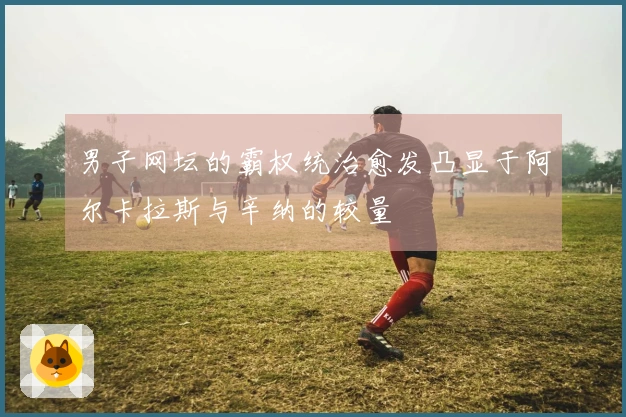 男子网坛的霸权统治愈发凸显于阿尔卡拉斯与辛纳的较量