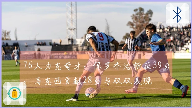 76人力克奇才，保罗乔治斩获39分，马克西贡献28分与双双表现