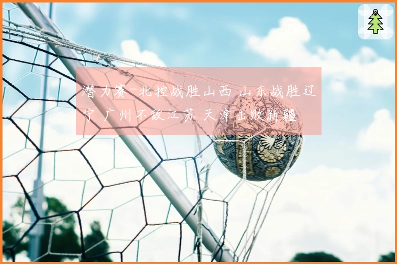 潜力赛-北控战胜山西 山东战胜辽宁 广州不敌江苏 天津击败新疆