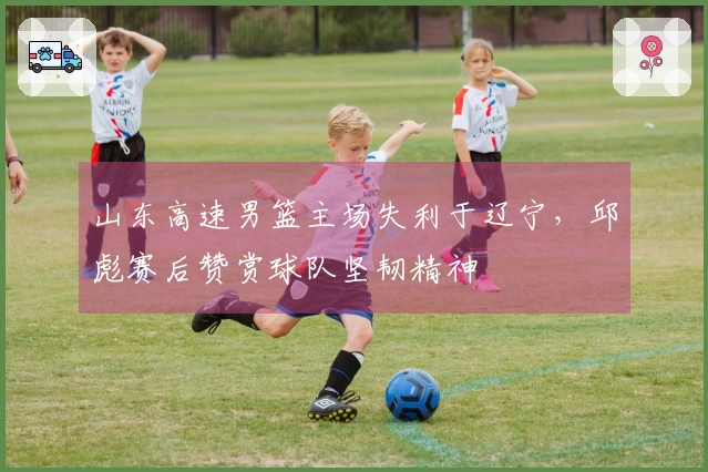 山东高速男篮主场失利于辽宁，邱彪赛后赞赏球队坚韧精神
