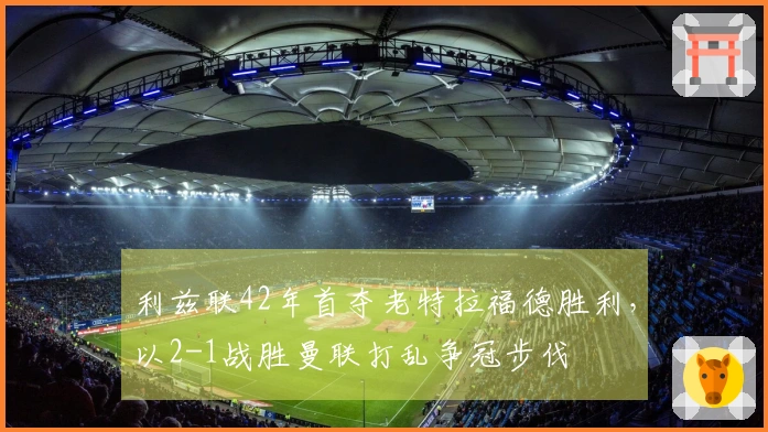 利兹联42年首夺老特拉福德胜利，以2-1战胜曼联打乱争冠步伐