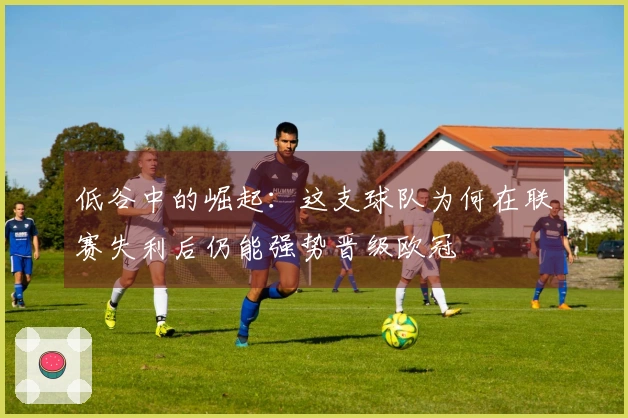 低谷中的崛起：这支球队为何在联赛失利后仍能强势晋级欧冠