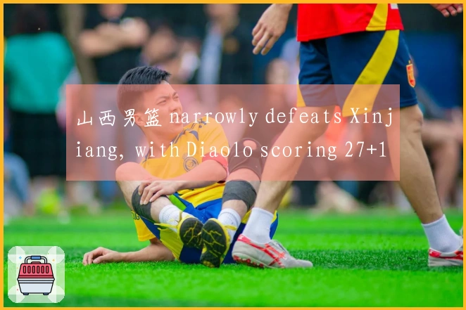 山西男篮 narrowly defeats Xinjiang, with Diaolo scoring 27+10 and Jiao Hailong contributing 15 points, w