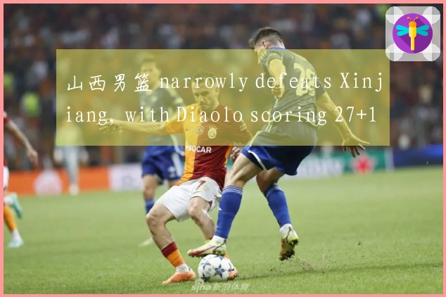 山西男篮 narrowly defeats Xinjiang, with Diaolo scoring 27+10 and Jiao Hailong contributing 15 points, w