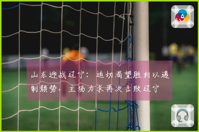 山东迎战辽宁：迫切渴望胜利以遏制颓势，主场力求再次击败辽宁