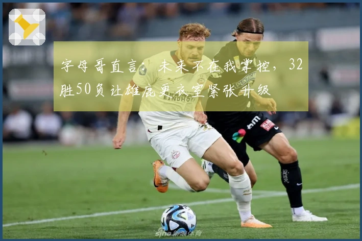 字母哥直言：未来不在我掌控，32胜50负让雄鹿更衣室紧张升级