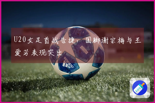 U20女足首战告捷，国脚谢宗梅与王爱芳表现突出