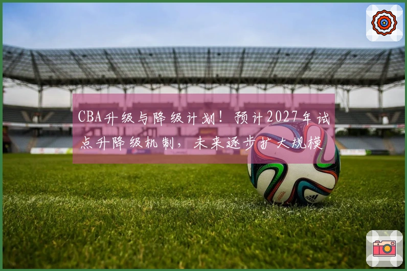 CBA升级与降级计划！预计2027年试点升降级机制，未来逐步扩大规模！