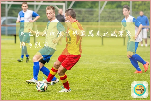 米兰官方向张雪峰家属表达诚挚哀悼与慰问