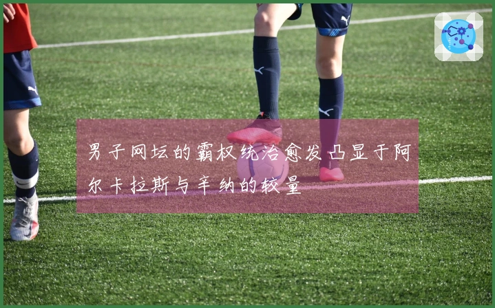 男子网坛的霸权统治愈发凸显于阿尔卡拉斯与辛纳的较量