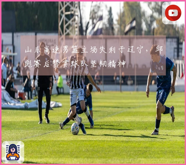 山东高速男篮主场失利于辽宁，邱彪赛后赞赏球队坚韧精神