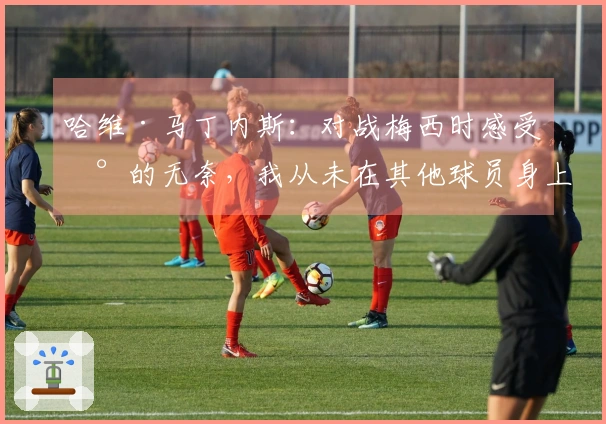 哈维·马丁内斯：对战梅西时感受到的无奈，我从未在其他球员身上经历过